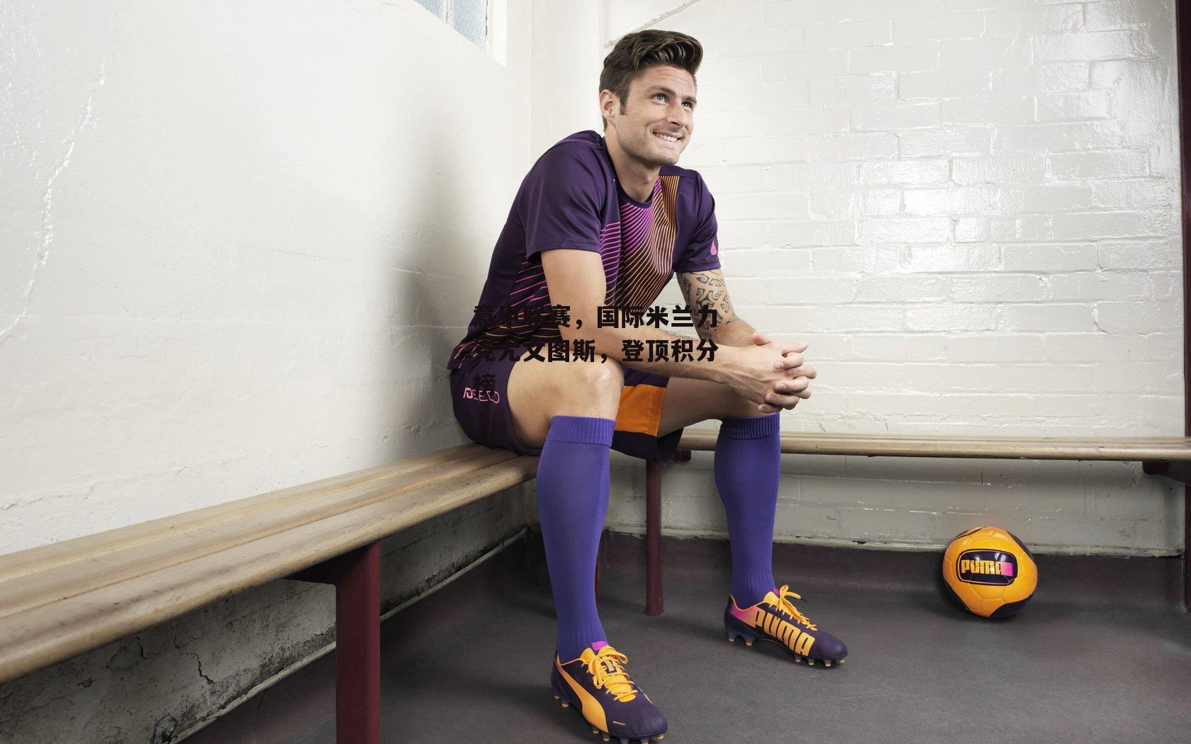 YY易游体育官网：意甲联赛，国际米兰力克尤文图斯，登顶积分榜