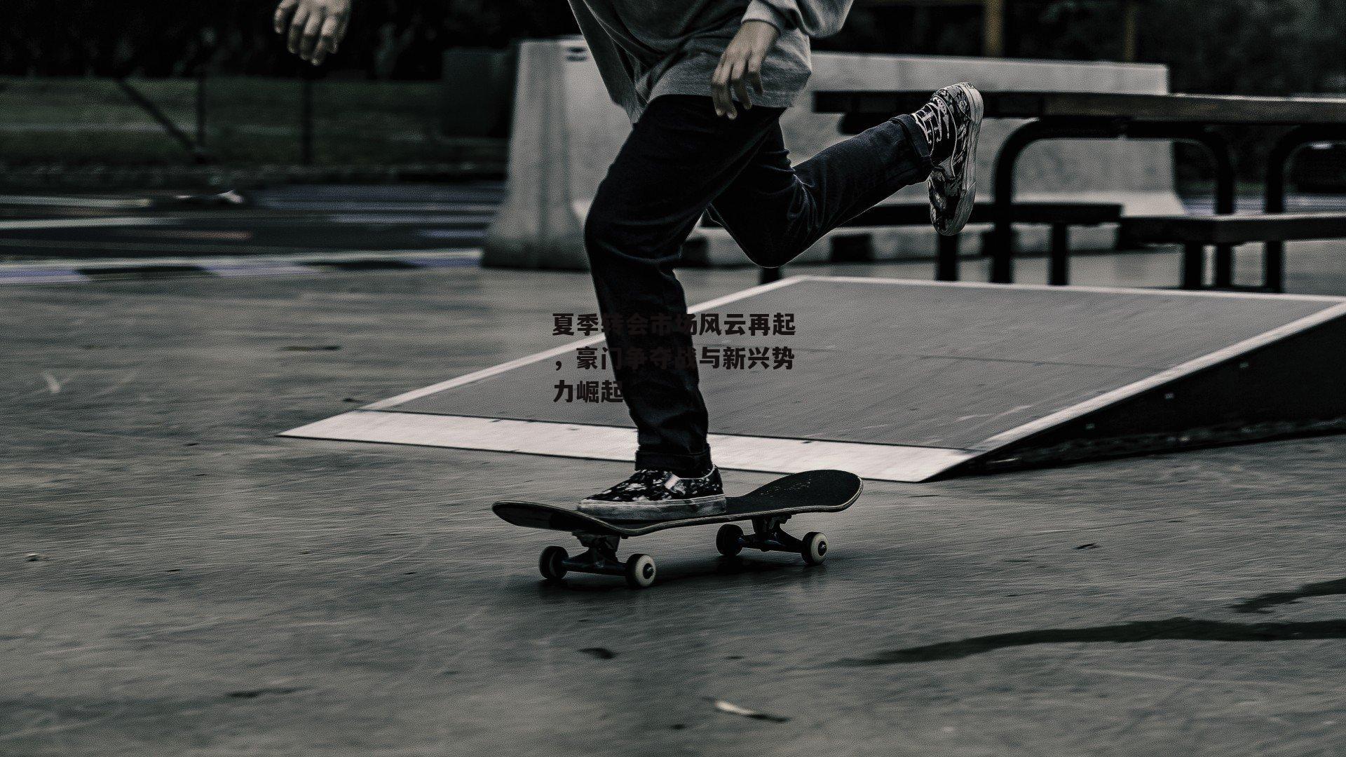 夏季转会市场风云再起,豪门争夺战与新兴势力崛起